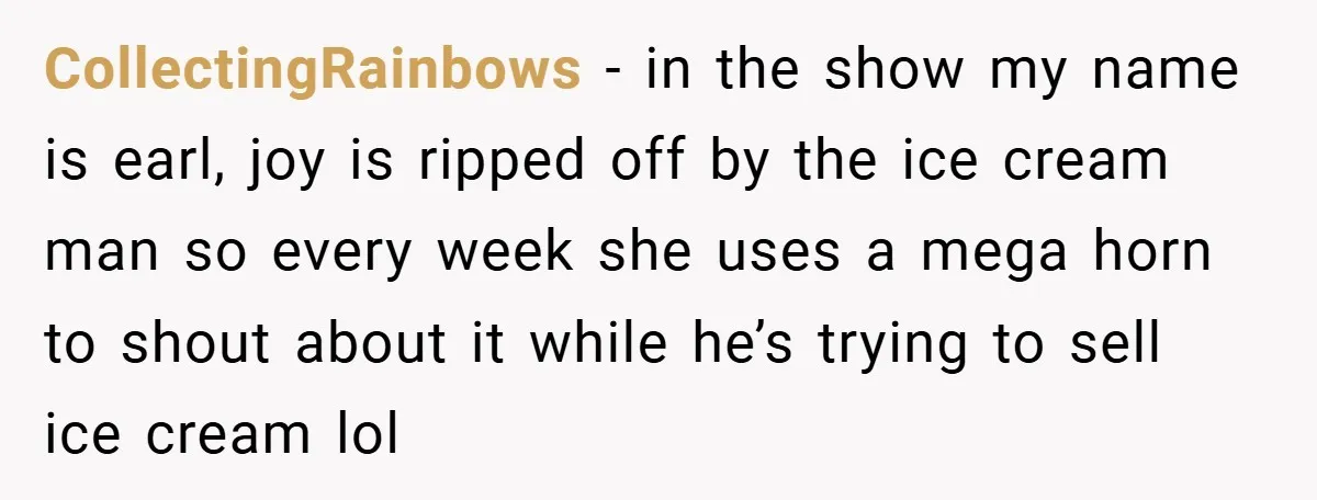 CollectingRainbows − in the show my name is earl, joy is ripped off by the ice cream man so every week she uses a mega horn to shout about it...