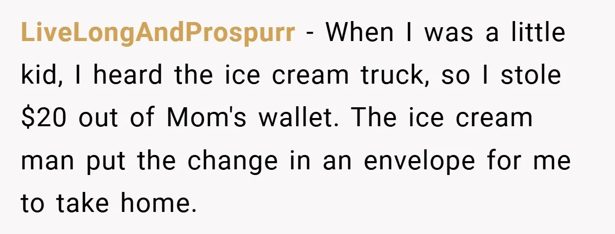 LiveLongAndProspurr − When I was a little kid, I heard the ice cream truck, so I stole $20 out of Mom's wallet. The ice cream man put the change in...
