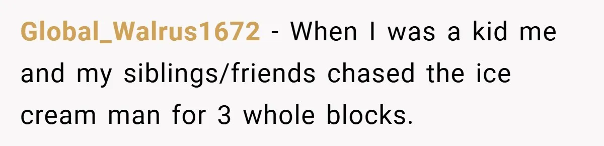 Global_Walrus1672 − When I was a kid me and my siblings/friends chased the ice cream man for 3 whole blocks.
