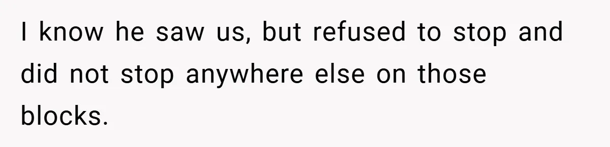 I know he saw us, but refused to stop and did not stop anywhere else on those blocks.