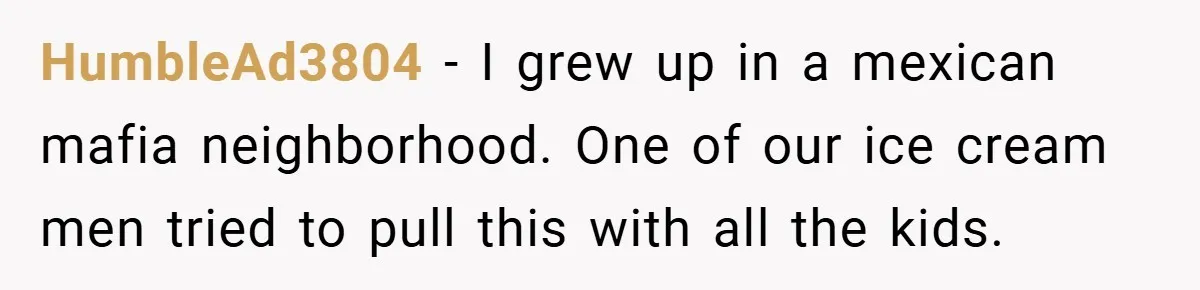 HumbleAd3804 − I grew up in a mexican mafia neighborhood. One of our ice cream men tried to pull this with all the kids.