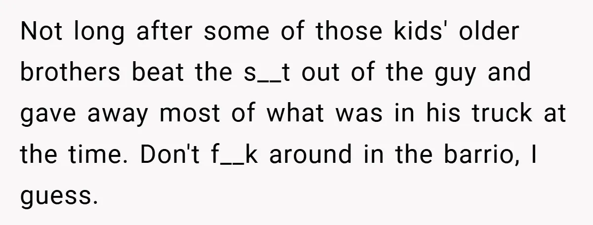 Not long after some of those kids' older brothers beat the s__t out of the guy and gave away most of what was in his truck at the time. Don't...