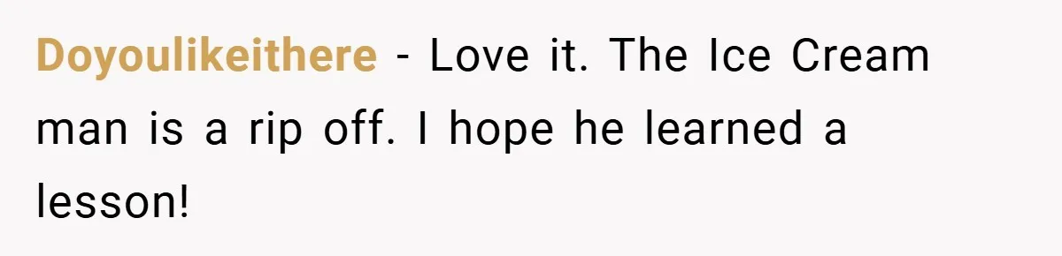 Doyoulikeithere − Love it. The Ice Cream man is a rip off. I hope he learned a lesson!