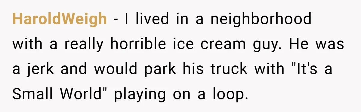 HaroldWeigh − I lived in a neighborhood with a really horrible ice cream guy. He was a jerk and would park his truck with "It's a Small World" playing on...