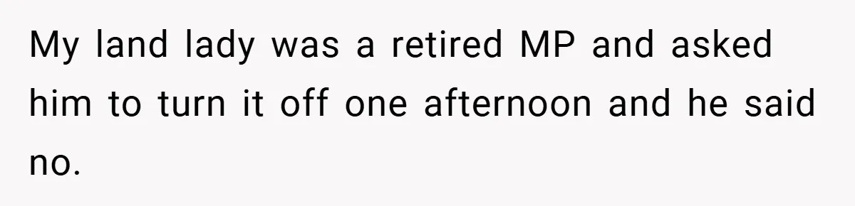 My land lady was a retired MP and asked him to turn it off one afternoon and he said no.