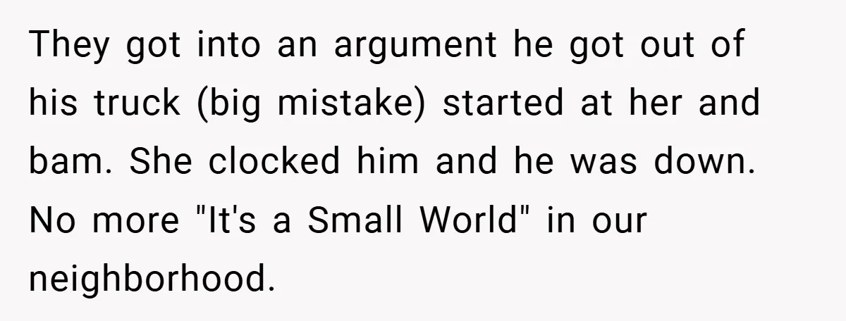 They got into an argument he got out of his truck (big mistake) started at her and bam. She clocked him and he was down. No more "It's a Small...