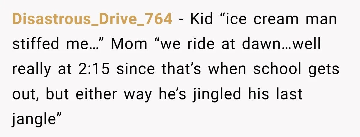 Disastrous_Drive_764 − Kid “ice cream man stiffed me…” Mom “we ride at dawn…well really at 2:15 since that’s when school gets out, but either way he’s jingled his last jangle”