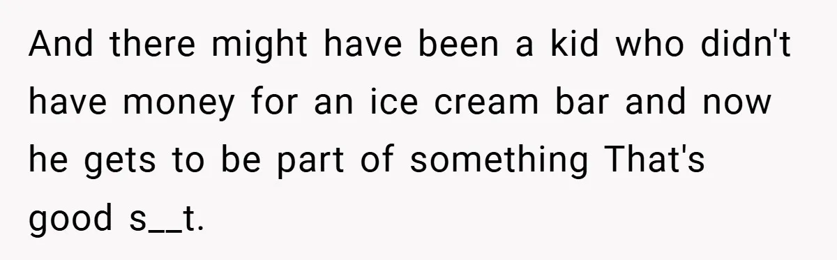 And there might have been a kid who didn't have money for an ice cream bar and now he gets to be part of something That's good s__t.
