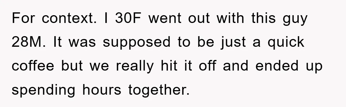 For context. I 30F went out with this guy 28M. It was supposed to be just a quick coffee but we really hit it off and ended up spending hours...