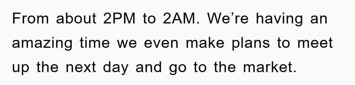 From about 2PM to 2AM. We’re having an amazing time we even make plans to meet up the next day and go to the market.