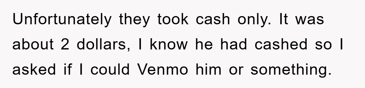 Unfortunately they took cash only. It was about 2 dollars, I know he had cashed so I asked if I could Venmo him or something.