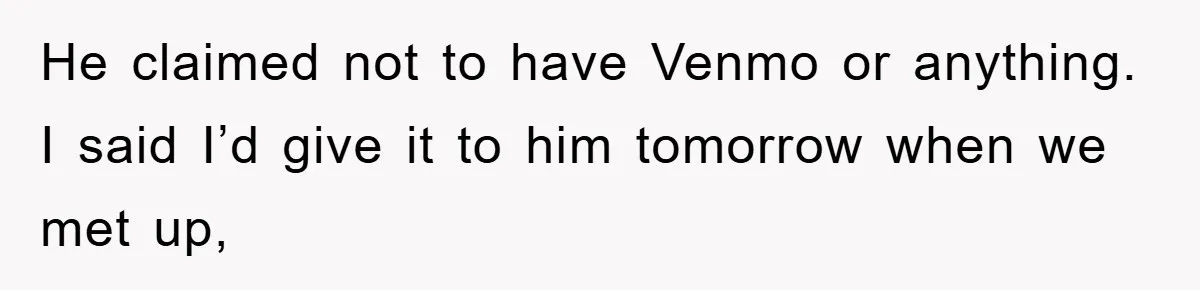 He claimed not to have Venmo or anything. I said I’d give it to him tomorrow when we met up,