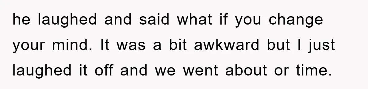 he laughed and said what if you change your mind. It was a bit awkward but I just laughed it off and we went about or time.