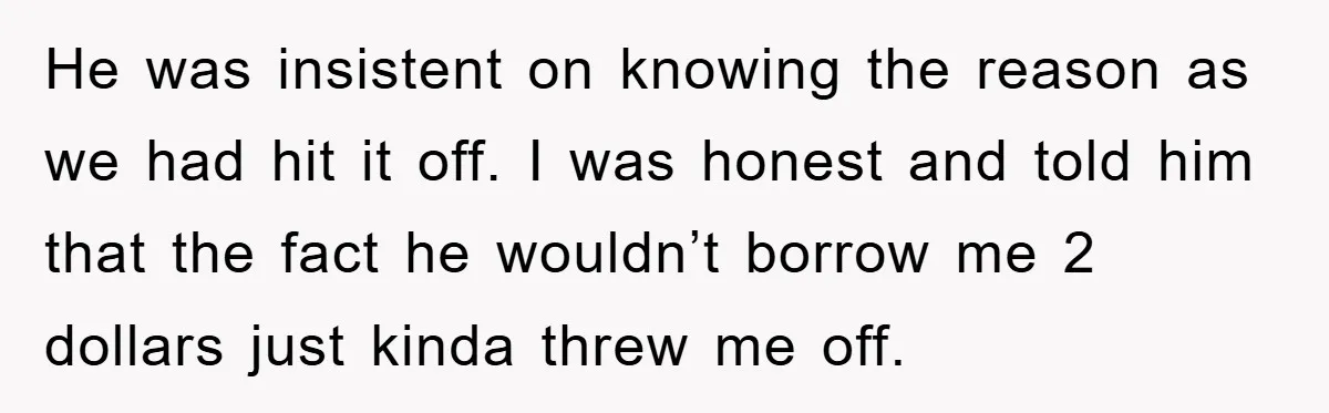 He was insistent on knowing the reason as we had hit it off. I was honest and told him that the fact he wouldn’t borrow me 2 dollars just kinda...