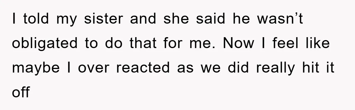 I told my sister and she said he wasn’t obligated to do that for me. Now I feel like maybe I over reacted as we did really hit it off