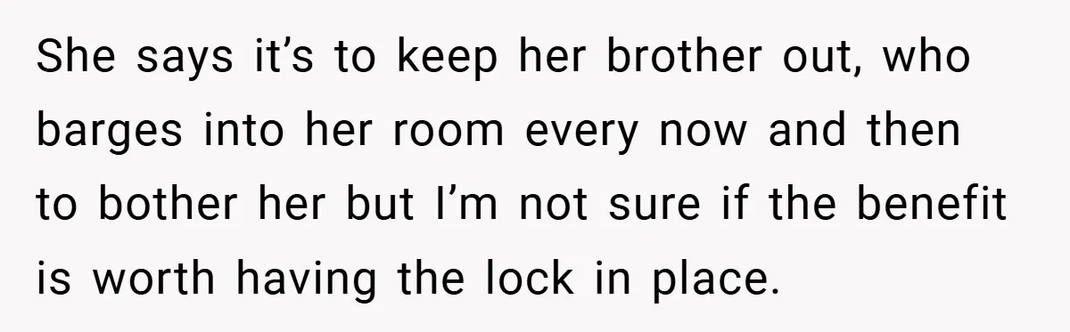 She says it’s to keep her brother out, who barges into her room every now and then to bother her but I’m not sure if the benefit is worth having...