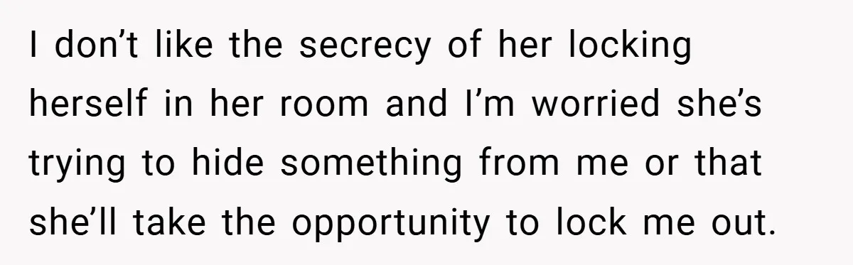I don’t like the secrecy of her locking herself in her room and I’m worried she’s trying to hide something from me or that she’ll take the opportunity to lock...