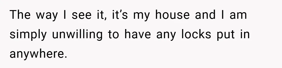 The way I see it, it’s my house and I am simply unwilling to have any locks put in anywhere.