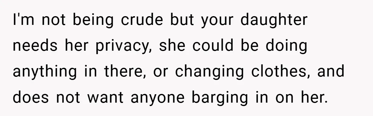 I'm not being crude but your daughter needs her privacy, she could be doing anything in there, or changing clothes, and does not want anyone barging in on her.