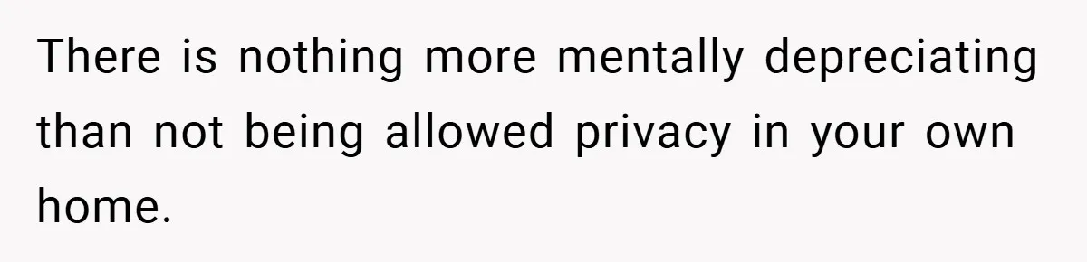 There is nothing more mentally depreciating than not being allowed privacy in your own home.