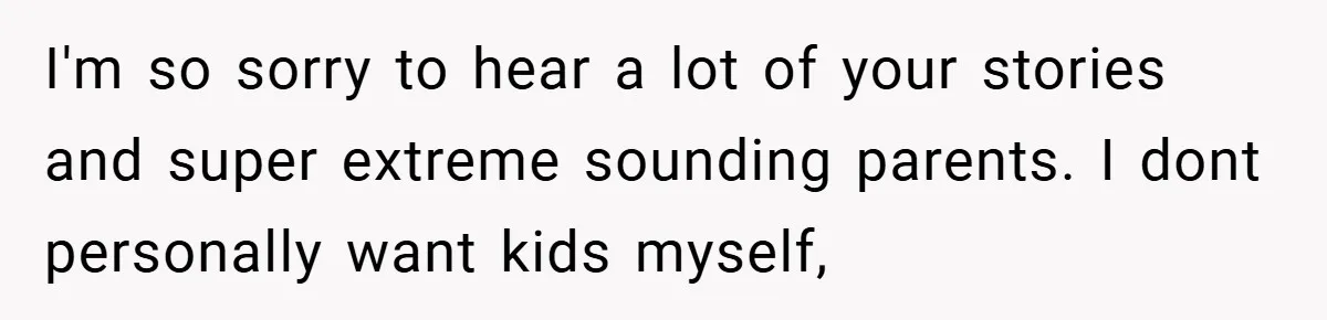 I'm so sorry to hear a lot of your stories and super extreme sounding parents. I dont personally want kids myself,