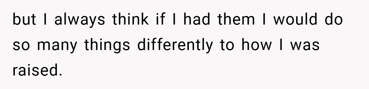 but I always think if I had them I would do so many things differently to how I was raised.
