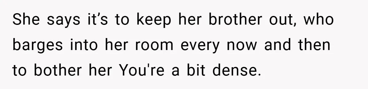She says it’s to keep her brother out, who barges into her room every now and then to bother her You're a bit dense.