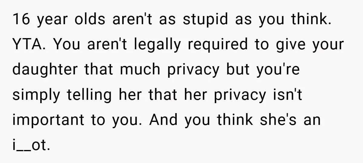 16 year olds aren't as stupid as you think. YTA. You aren't legally required to give your daughter that much privacy but you're simply telling her that her privacy isn't...