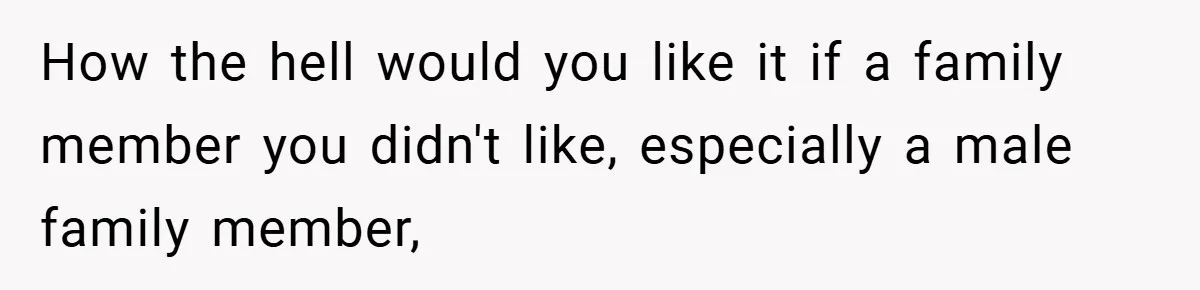 How the hell would you like it if a family member you didn't like, especially a male family member,