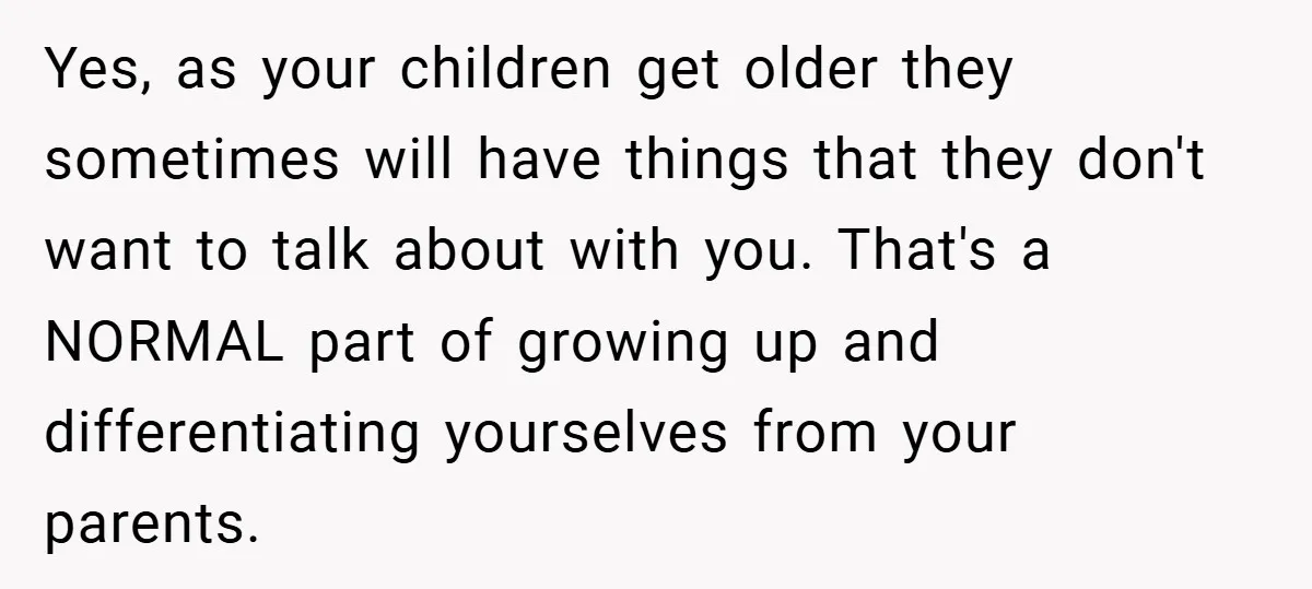 Yes, as your children get older they sometimes will have things that they don't want to talk about with you. That's a NORMAL part of growing up and differentiating yourselves...