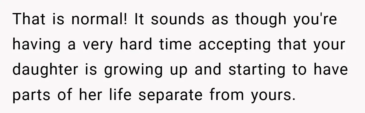 That is normal! It sounds as though you're having a very hard time accepting that your daughter is growing up and starting to have parts of her life separate from...