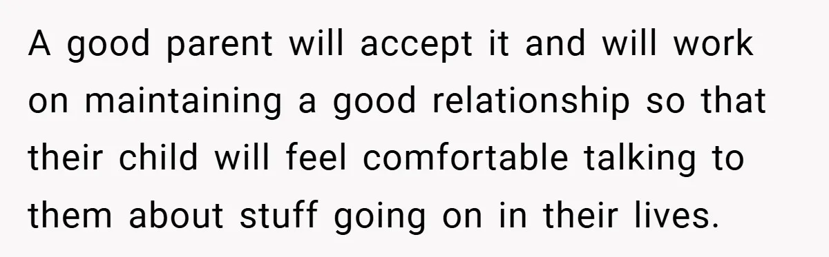 A good parent will accept it and will work on maintaining a good relationship so that their child will feel comfortable talking to them about stuff going on in their...