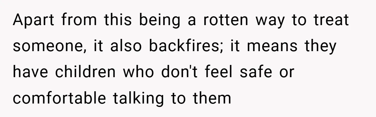 Apart from this being a rotten way to treat someone, it also backfires; it means they have children who don't feel safe or comfortable talking to them