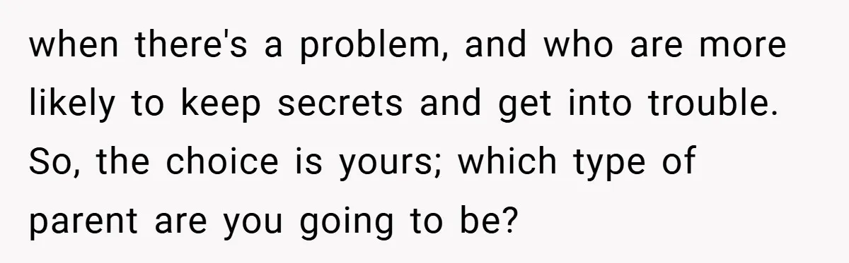 when there's a problem, and who are more likely to keep secrets and get into trouble. So, the choice is yours; which type of parent are you going to be?
