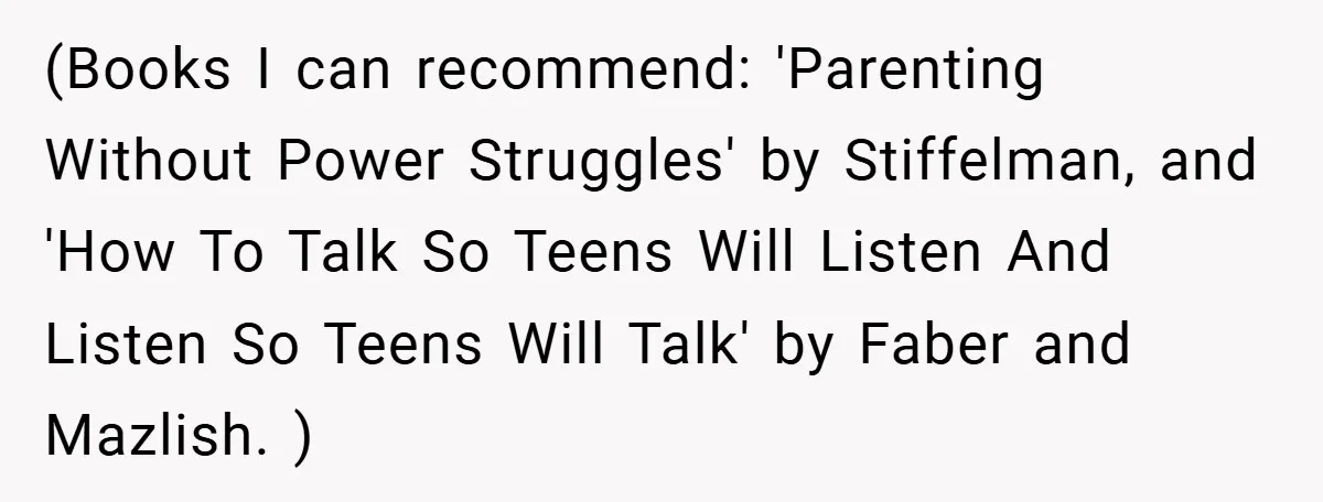 (Books I can recommend: 'Parenting Without Power Struggles' by Stiffelman, and 'How To Talk So Teens Will Listen And Listen So Teens Will Talk' by Faber and Mazlish. )