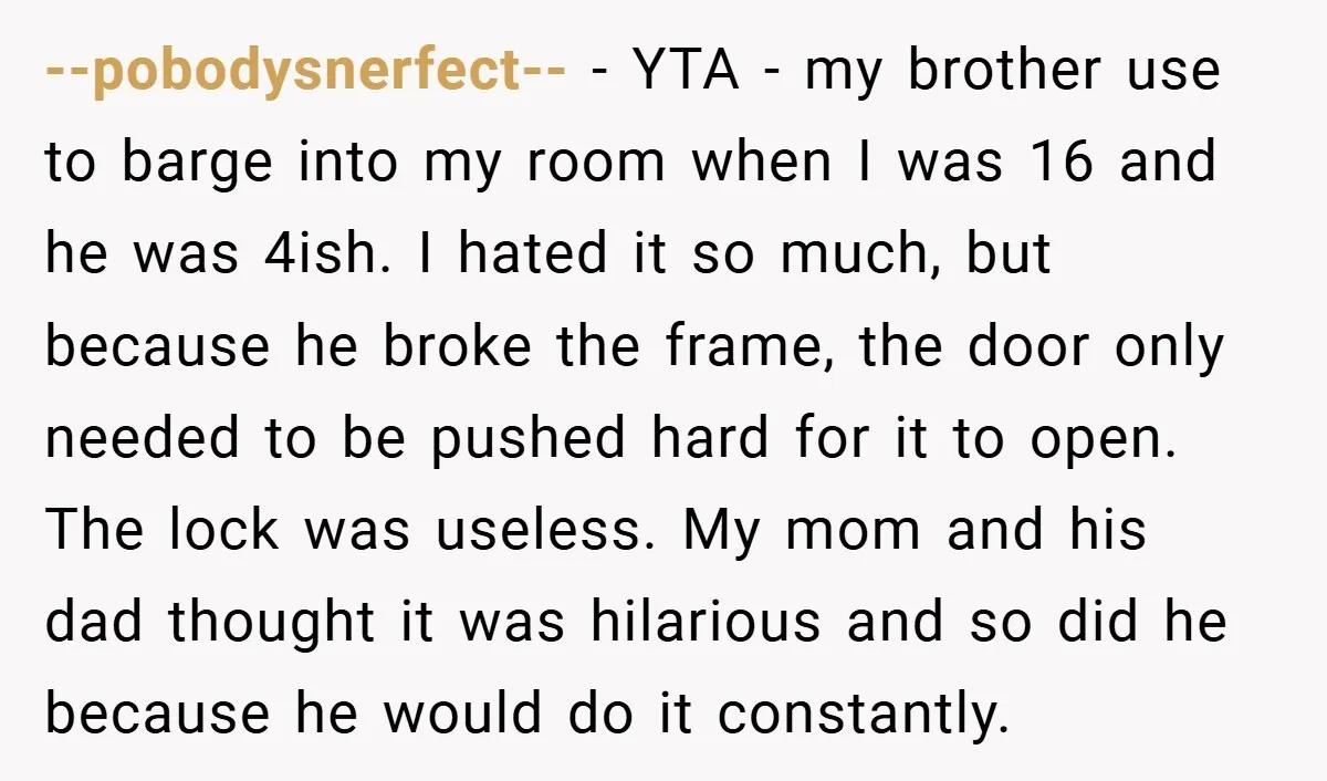 --pobodysnerfect-- − YTA - my brother use to barge into my room when I was 16 and he was 4ish. I hated it so much, but because he broke the...