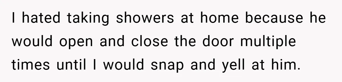 I hated taking showers at home because he would open and close the door multiple times until I would snap and yell at him.