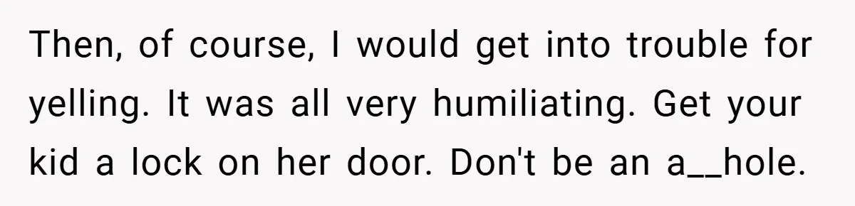 Then, of course, I would get into trouble for yelling. It was all very humiliating. Get your kid a lock on her door. Don't be an a__hole.