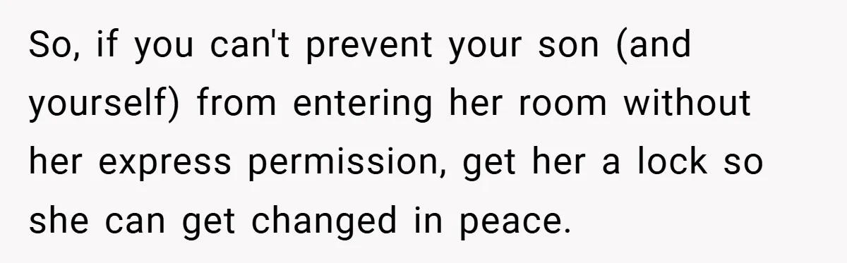 So, if you can't prevent your son (and yourself) from entering her room without her express permission, get her a lock so she can get changed in peace.