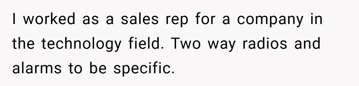 I worked as a sales rep for a company in the technology field. Two way radios and alarms to be specific.
