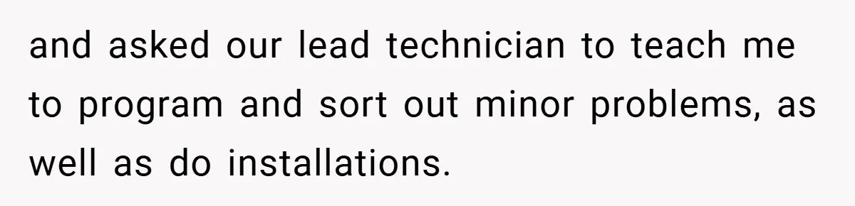 and asked our lead technician to teach me to program and sort out minor problems, as well as do installations.
