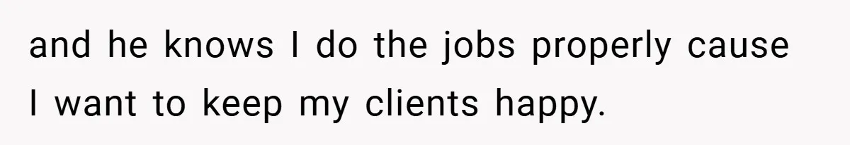and he knows I do the jobs properly cause I want to keep my clients happy.