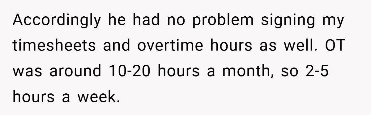 Accordingly he had no problem signing my timesheets and overtime hours as well. OT was around 10-20 hours a month, so 2-5 hours a week.