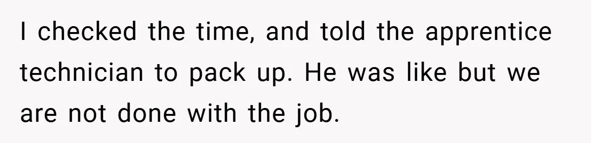 I checked the time, and told the apprentice technician to pack up. He was like but we are not done with the job.