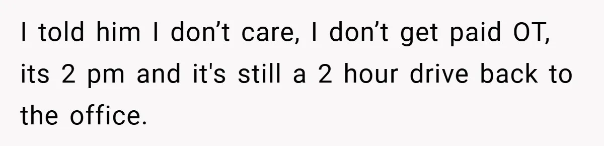 I told him I don’t care, I don’t get paid OT, its 2 pm and it's still a 2 hour drive back to the office.