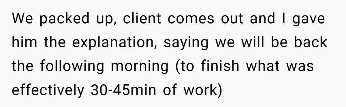 We packed up, client comes out and I gave him the explanation, saying we will be back the following morning (to finish what was effectively 30-45min of work)
