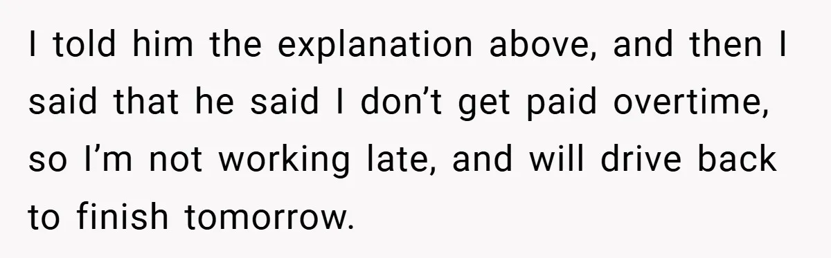I told him the explanation above, and then I said that he said I don’t get paid overtime, so I’m not working late, and will drive back to finish tomorrow.