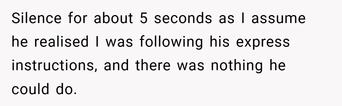 Silence for about 5 seconds as I assume he realised I was following his express instructions, and there was nothing he could do.
