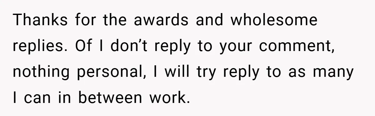 Thanks for the awards and wholesome replies. Of I don’t reply to your comment, nothing personal, I will try reply to as many I can in between work.