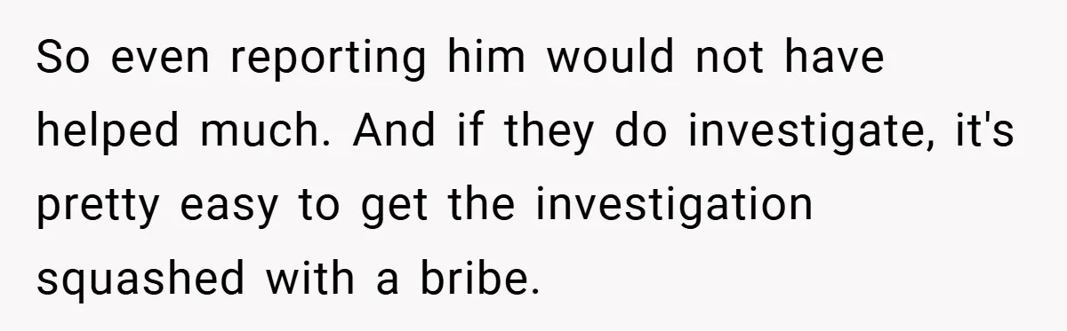 So even reporting him would not have helped much. And if they do investigate, it's pretty easy to get the investigation squashed with a bribe.